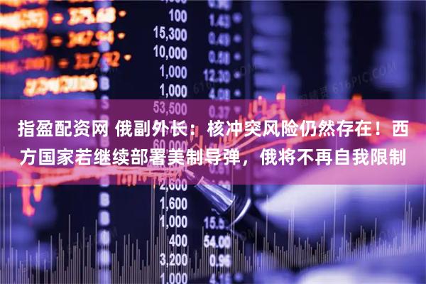 指盈配资网 俄副外长：核冲突风险仍然存在！西方国家若继续部署美制导弹，俄将不再自我限制