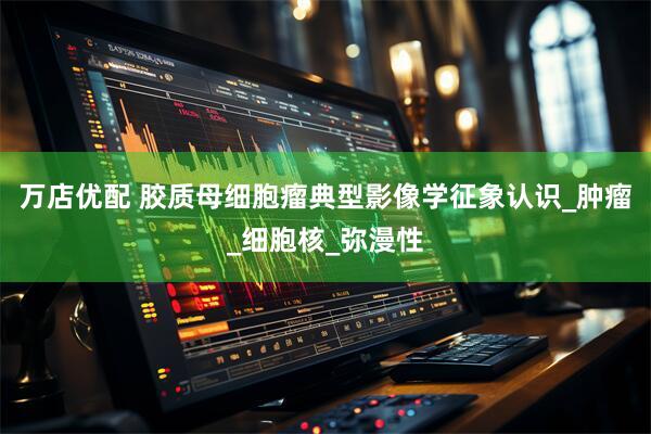 万店优配 胶质母细胞瘤典型影像学征象认识_肿瘤_细胞核_弥漫性