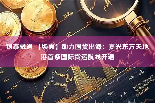 银泰融通 【场面】助力国货出海：嘉兴东方天地港首条国际货运航线开通
