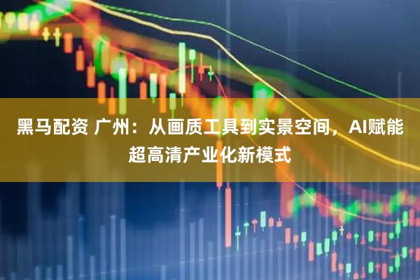 黑马配资 广州：从画质工具到实景空间，AI赋能超高清产业化新模式