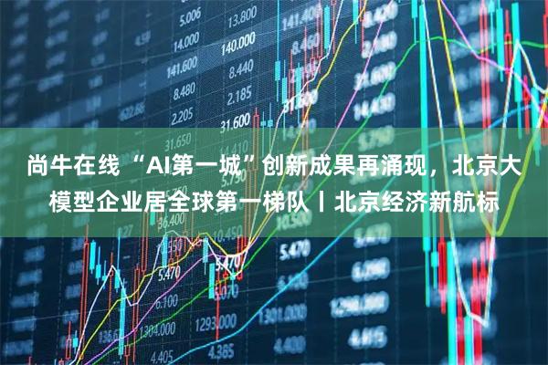 尚牛在线 “AI第一城”创新成果再涌现，北京大模型企业居全球第一梯队丨北京经济新航标