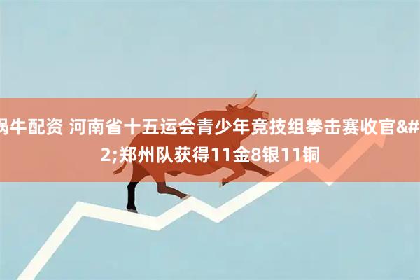 锅牛配资 河南省十五运会青少年竞技组拳击赛收官 郑州队获得11金8银11铜