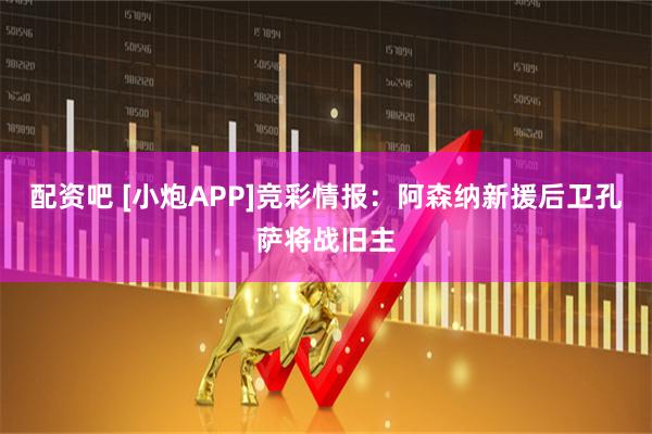 配资吧 [小炮APP]竞彩情报：阿森纳新援后卫孔萨将战旧主