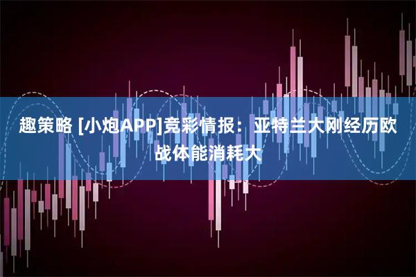 趣策略 [小炮APP]竞彩情报：亚特兰大刚经历欧战体能消耗大
