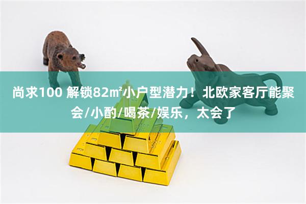 尚求100 解锁82㎡小户型潜力！北欧家客厅能聚会/小酌/喝茶/娱乐，太会了