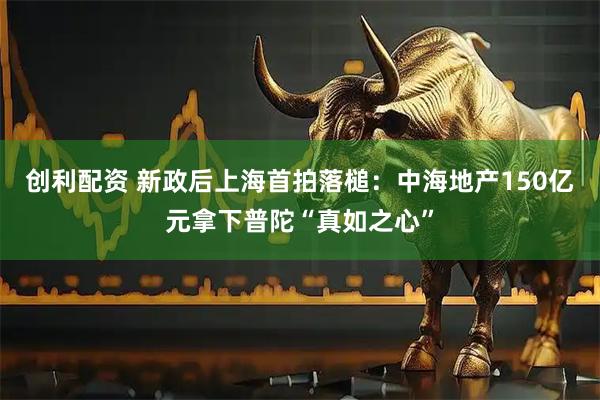 创利配资 新政后上海首拍落槌：中海地产150亿元拿下普陀“真如之心”